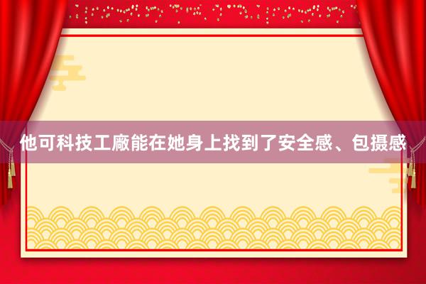他可科技工廠能在她身上找到了安全感、包摄感