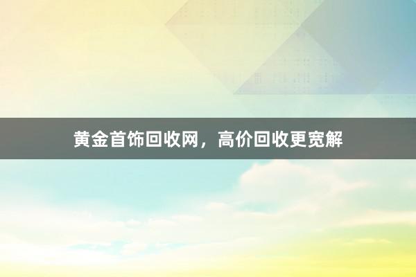 黄金首饰回收网，高价回收更宽解