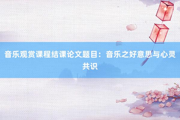 音乐观赏课程结课论文题目：音乐之好意思与心灵共识